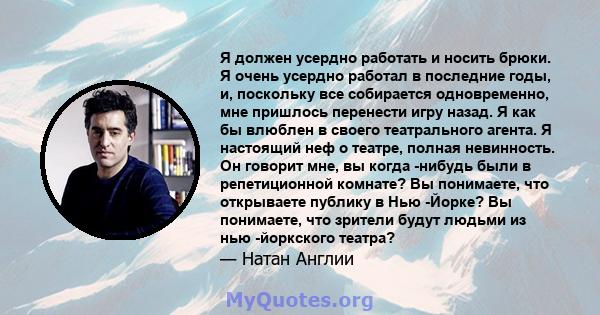 Я должен усердно работать и носить брюки. Я очень усердно работал в последние годы, и, поскольку все собирается одновременно, мне пришлось перенести игру назад. Я как бы влюблен в своего театрального агента. Я настоящий 