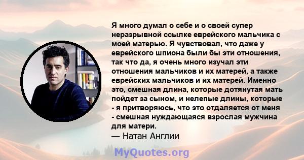 Я много думал о себе и о своей супер неразрывной ссылке еврейского мальчика с моей матерью. Я чувствовал, что даже у еврейского шпиона были бы эти отношения, так что да, я очень много изучал эти отношения мальчиков и их 