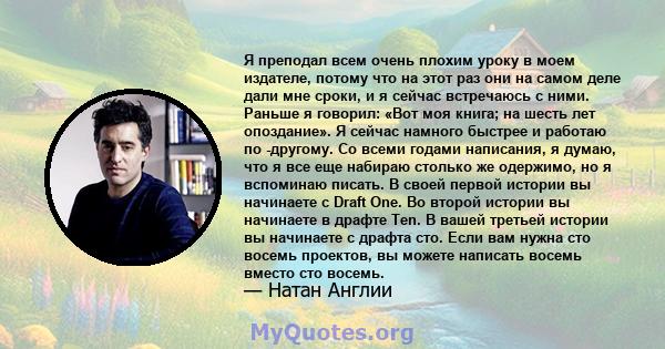 Я преподал всем очень плохим уроку в моем издателе, потому что на этот раз они на самом деле дали мне сроки, и я сейчас встречаюсь с ними. Раньше я говорил: «Вот моя книга; на шесть лет опоздание». Я сейчас намного