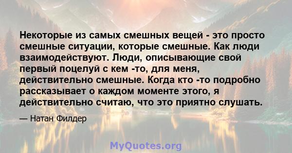 Некоторые из самых смешных вещей - это просто смешные ситуации, которые смешные. Как люди взаимодействуют. Люди, описывающие свой первый поцелуй с кем -то, для меня, действительно смешные. Когда кто -то подробно