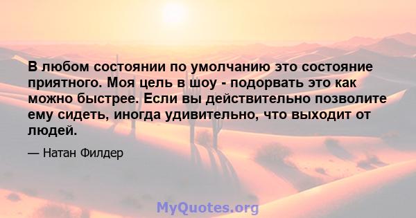 В любом состоянии по умолчанию это состояние приятного. Моя цель в шоу - подорвать это как можно быстрее. Если вы действительно позволите ему сидеть, иногда удивительно, что выходит от людей.