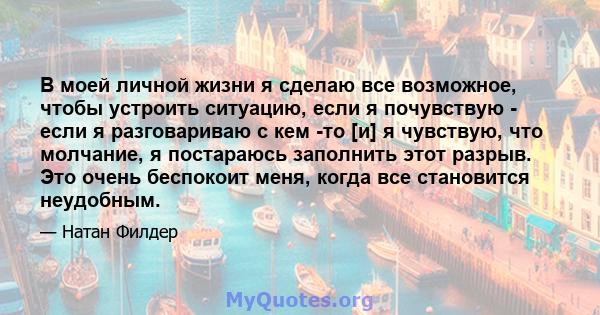 В моей личной жизни я сделаю все возможное, чтобы устроить ситуацию, если я почувствую - если я разговариваю с кем -то [и] я чувствую, что молчание, я постараюсь заполнить этот разрыв. Это очень беспокоит меня, когда