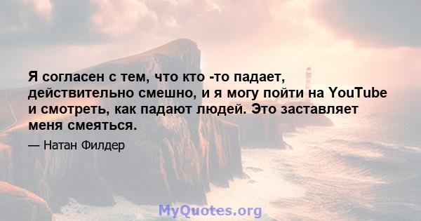 Я согласен с тем, что кто -то падает, действительно смешно, и я могу пойти на YouTube и смотреть, как падают людей. Это заставляет меня смеяться.