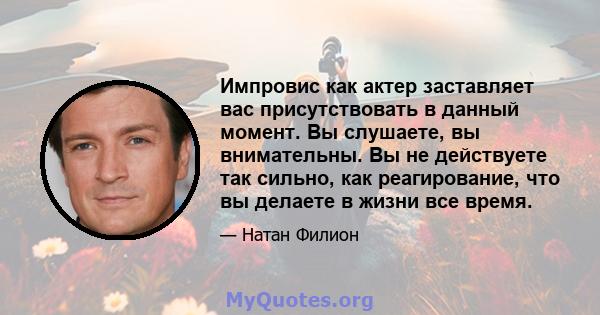 Импровис как актер заставляет вас присутствовать в данный момент. Вы слушаете, вы внимательны. Вы не действуете так сильно, как реагирование, что вы делаете в жизни все время.