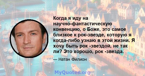 Когда я иду на научно-фантастическую конвенцию, о Боже, это самое близкое к рок-звезде, которую я когда-либо узнаю в этой жизни. Я хочу быть рок -звездой, не так ли? Это хорошо, рок -звезда.