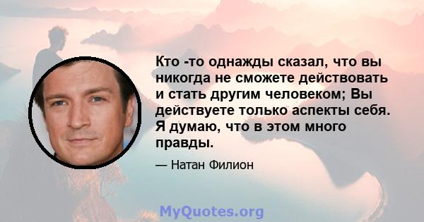 Кто -то однажды сказал, что вы никогда не сможете действовать и стать другим человеком; Вы действуете только аспекты себя. Я думаю, что в этом много правды.