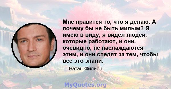 Мне нравится то, что я делаю. А почему бы не быть милым? Я имею в виду, я видел людей, которые работают, и они, очевидно, не наслаждаются этим, и они следят за тем, чтобы все это знали.