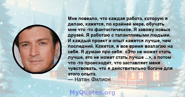 Мне повезло, что каждая работа, которую я делаю, кажется, по крайней мере, обучать мне что -то фантастическое. Я завожу новых друзей. Я работаю с талантливыми людьми. И каждый проект и опыт кажется лучше, чем последний. 