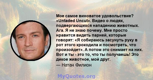 Мое самое виноватое удовольствие? «Untaded Uncut». Видео о людях, подвергающихся нападению животных. Ага. Я не знаю почему. Мне просто нравится видеть парней, которые говорят: «Я собираюсь засунуть руку в рот этого