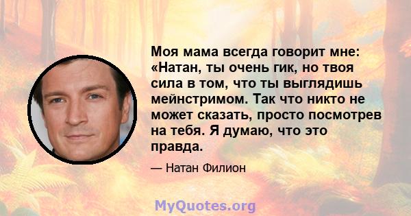 Моя мама всегда говорит мне: «Натан, ты очень гик, но твоя сила в том, что ты выглядишь мейнстримом. Так что никто не может сказать, просто посмотрев на тебя. Я думаю, что это правда.