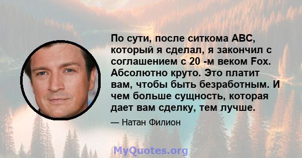 По сути, после ситкома ABC, который я сделал, я закончил с соглашением с 20 -м веком Fox. Абсолютно круто. Это платит вам, чтобы быть безработным. И чем больше сущность, которая дает вам сделку, тем лучше.