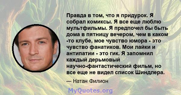 Правда в том, что я придурок. Я собрал комиксы. Я все еще люблю мультфильмы. Я предпочел бы быть дома в пятницу вечером, чем в каком -то клубе, мое чувство юмора - это чувство фанатиков. Мои лайки и антипатии - это гик. 