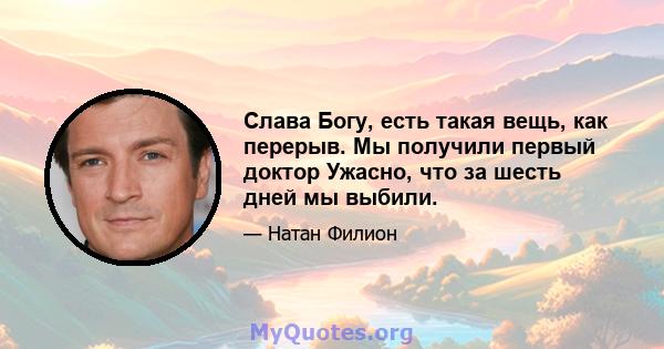 Слава Богу, есть такая вещь, как перерыв. Мы получили первый доктор Ужасно, что за шесть дней мы выбили.