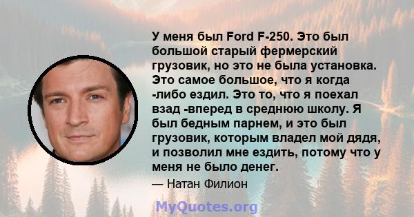 У меня был Ford F-250. Это был большой старый фермерский грузовик, но это не была установка. Это самое большое, что я когда -либо ездил. Это то, что я поехал взад -вперед в среднюю школу. Я был бедным парнем, и это был