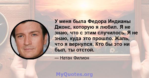 У меня была Федора Индианы Джонс, которую я любил. Я не знаю, что с этим случилось. Я не знаю, куда это прошло. Жаль, что я вернулся. Кто бы это ни был, ты отстой.