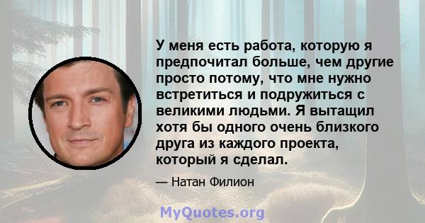 У меня есть работа, которую я предпочитал больше, чем другие просто потому, что мне нужно встретиться и подружиться с великими людьми. Я вытащил хотя бы одного очень близкого друга из каждого проекта, который я сделал.