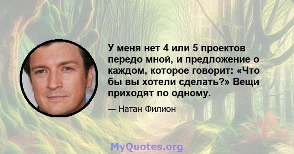 У меня нет 4 или 5 проектов передо мной, и предложение о каждом, которое говорит: «Что бы вы хотели сделать?» Вещи приходят по одному.