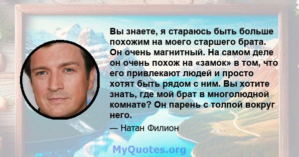 Вы знаете, я стараюсь быть больше похожим на моего старшего брата. Он очень магнитный. На самом деле он очень похож на «замок» в том, что его привлекают людей и просто хотят быть рядом с ним. Вы хотите знать, где мой