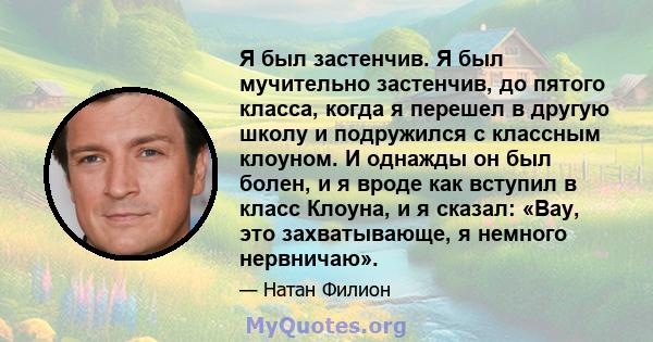 Я был застенчив. Я был мучительно застенчив, до пятого класса, когда я перешел в другую школу и подружился с классным клоуном. И однажды он был болен, и я вроде как вступил в класс Клоуна, и я сказал: «Вау, это