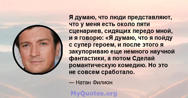 Я думаю, что люди представляют, что у меня есть около пяти сценариев, сидящих передо мной, и я говорю: «Я думаю, что я пойду с супер героем, и после этого я закупориваю еще немного научной фантастики, а потом Сделай