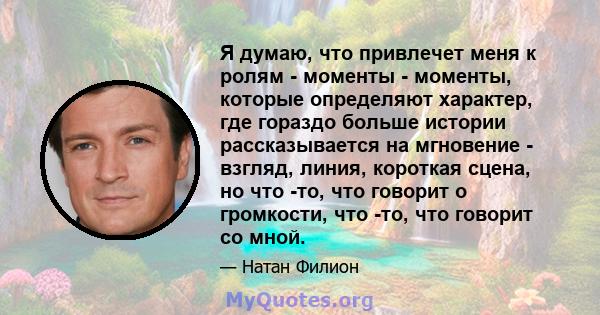 Я думаю, что привлечет меня к ролям - моменты - моменты, которые определяют характер, где гораздо больше истории рассказывается на мгновение - взгляд, линия, короткая сцена, но что -то, что говорит о громкости, что -то, 