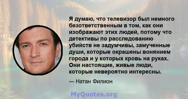 Я думаю, что телевизор был немного безответственным в том, как они изображают этих людей, потому что детективы по расследованию убийств не задумчивы, замученные души, которые окрашены вонянием города и у которых кровь