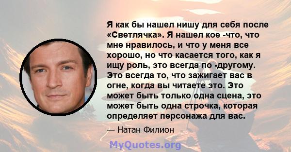 Я как бы нашел нишу для себя после «Светлячка». Я нашел кое -что, что мне нравилось, и что у меня все хорошо, но что касается того, как я ищу роль, это всегда по -другому. Это всегда то, что зажигает вас в огне, когда