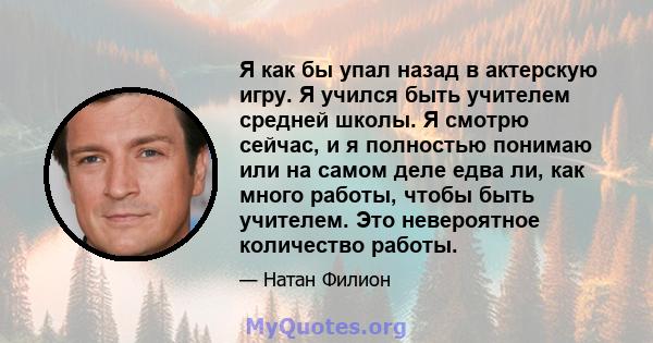 Я как бы упал назад в актерскую игру. Я учился быть учителем средней школы. Я смотрю сейчас, и я полностью понимаю или на самом деле едва ли, как много работы, чтобы быть учителем. Это невероятное количество работы.