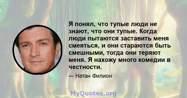 Я понял, что тупые люди не знают, что они тупые. Когда люди пытаются заставить меня смеяться, и они стараются быть смешными, тогда они теряют меня. Я нахожу много комедии в честности.