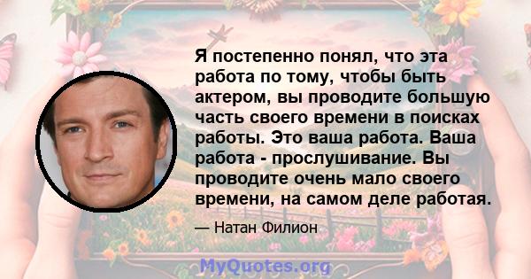 Я постепенно понял, что эта работа по тому, чтобы быть актером, вы проводите большую часть своего времени в поисках работы. Это ваша работа. Ваша работа - прослушивание. Вы проводите очень мало своего времени, на самом