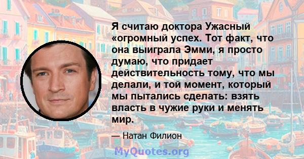 Я считаю доктора Ужасный «огромный успех. Тот факт, что она выиграла Эмми, я просто думаю, что придает действительность тому, что мы делали, и той момент, который мы пытались сделать: взять власть в чужие руки и менять