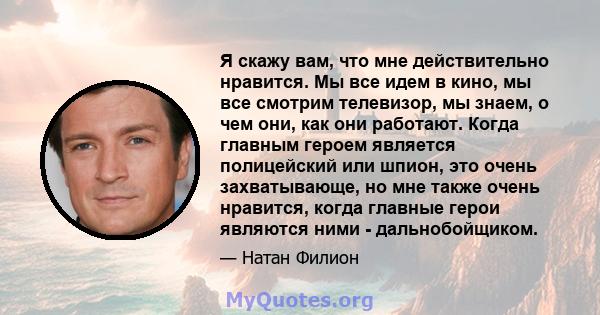 Я скажу вам, что мне действительно нравится. Мы все идем в кино, мы все смотрим телевизор, мы знаем, о чем они, как они работают. Когда главным героем является полицейский или шпион, это очень захватывающе, но мне также 