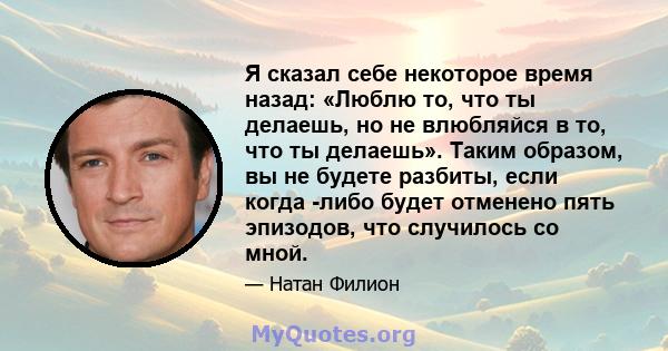 Я сказал себе некоторое время назад: «Люблю то, что ты делаешь, но не влюбляйся в то, что ты делаешь». Таким образом, вы не будете разбиты, если когда -либо будет отменено пять эпизодов, что случилось со мной.