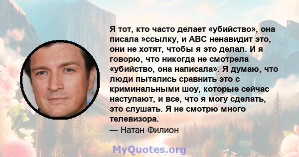 Я тот, кто часто делает «убийство», она писала »ссылку, и ABC ненавидит это, они не хотят, чтобы я это делал. И я говорю, что никогда не смотрела «убийство, она написала». Я думаю, что люди пытались сравнить это с