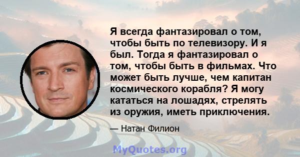 Я всегда фантазировал о том, чтобы быть по телевизору. И я был. Тогда я фантазировал о том, чтобы быть в фильмах. Что может быть лучше, чем капитан космического корабля? Я могу кататься на лошадях, стрелять из оружия,