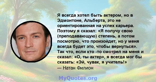 Я всегда хотел быть актером, но в Эдмонтоне, Альберта, это не ориентированная на успех карьера. Поэтому я сказал: «Я получу свою (преподавающую) степень, а потом посмотрю, что произойдет, но у меня всегда будет это,