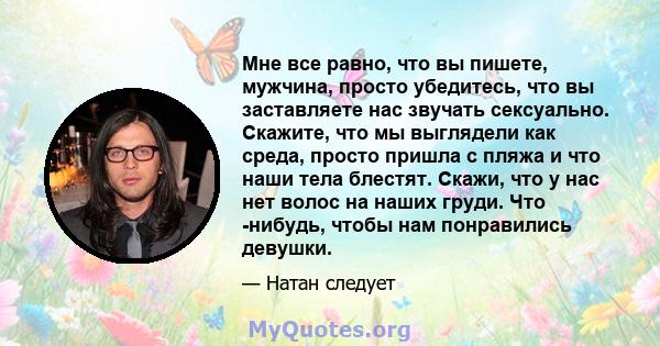 Мне все равно, что вы пишете, мужчина, просто убедитесь, что вы заставляете нас звучать сексуально. Скажите, что мы выглядели как среда, просто пришла с пляжа и что наши тела блестят. Скажи, что у нас нет волос на наших 