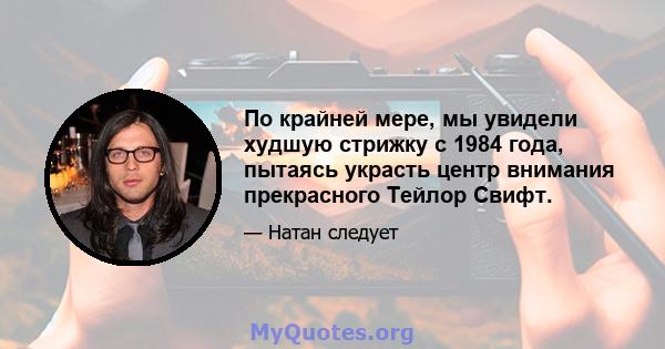 По крайней мере, мы увидели худшую стрижку с 1984 года, пытаясь украсть центр внимания прекрасного Тейлор Свифт.