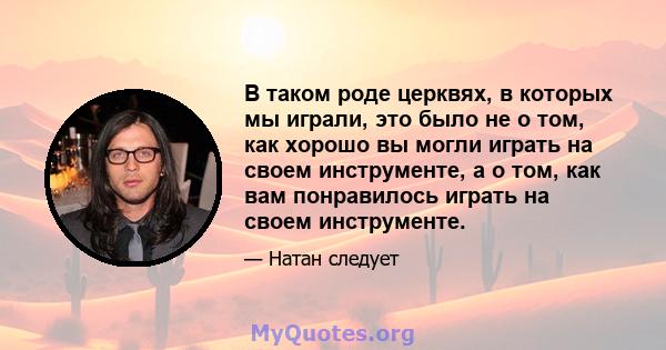 В таком роде церквях, в которых мы играли, это было не о том, как хорошо вы могли играть на своем инструменте, а о том, как вам понравилось играть на своем инструменте.