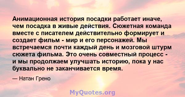 Анимационная история посадки работает иначе, чем посадка в живые действия. Сюжетная команда вместе с писателем действительно формирует и создает фильм - мир и его персонажей. Мы встречаемся почти каждый день и мозговой