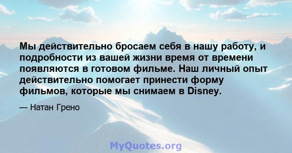 Мы действительно бросаем себя в нашу работу, и подробности из вашей жизни время от времени появляются в готовом фильме. Наш личный опыт действительно помогает принести форму фильмов, которые мы снимаем в Disney.