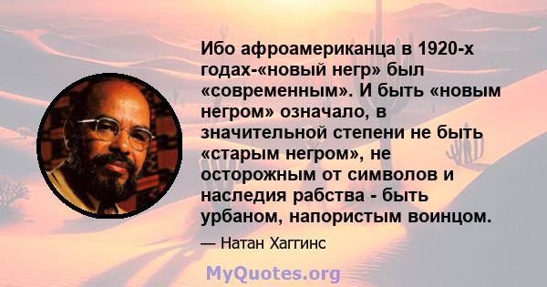 Ибо афроамериканца в 1920-х годах-«новый негр» был «современным». И быть «новым негром» означало, в значительной степени не быть «старым негром», не осторожным от символов и наследия рабства - быть урбаном, напористым