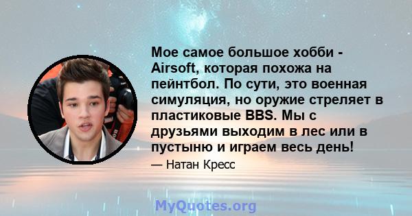 Мое самое большое хобби - Airsoft, которая похожа на пейнтбол. По сути, это военная симуляция, но оружие стреляет в пластиковые BBS. Мы с друзьями выходим в лес или в пустыню и играем весь день!