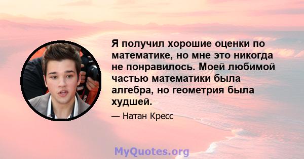 Я получил хорошие оценки по математике, но мне это никогда не понравилось. Моей любимой частью математики была алгебра, но геометрия была худшей.