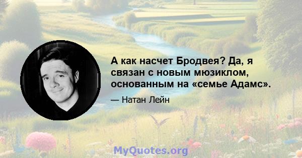 А как насчет Бродвея? Да, я связан с новым мюзиклом, основанным на «семье Адамс».