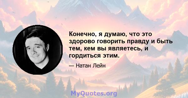 Конечно, я думаю, что это здорово говорить правду и быть тем, кем вы являетесь, и гордиться этим.