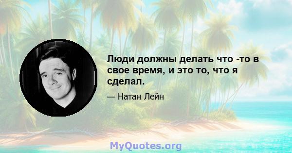 Люди должны делать что -то в свое время, и это то, что я сделал.