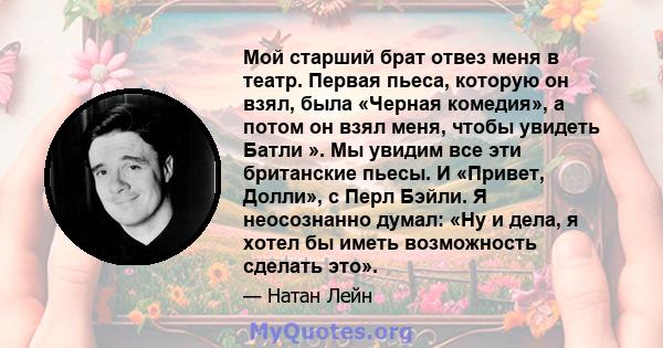 Мой старший брат отвез меня в театр. Первая пьеса, которую он взял, была «Черная комедия», а потом он взял меня, чтобы увидеть Батли ». Мы увидим все эти британские пьесы. И «Привет, Долли», с Перл Бэйли. Я неосознанно