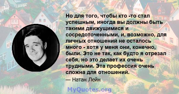 Но для того, чтобы кто -то стал успешным, иногда вы должны быть такими движущимися и сосредоточенными, и, возможно, для личных отношений не осталось много - хотя у меня они, конечно, были. Это не так, как будто я