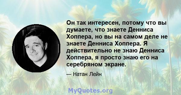 Он так интересен, потому что вы думаете, что знаете Денниса Хоппера, но вы на самом деле не знаете Денниса Хоппера. Я действительно не знаю Денниса Хоппера, я просто знаю его на серебряном экране.